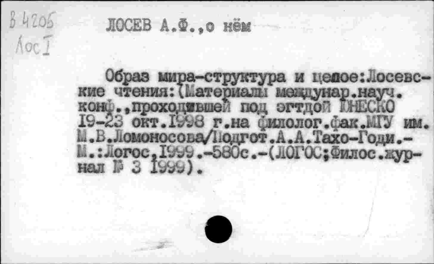 ﻿в ш
ЛОСЕВ А.Ф.,о нём
Образ мира-структура и целое:Лосевские чтения: Материалы меаднар.науч.
19-23 окт. 1998 г.на филолог.фак.ГО им. Ы .В. Лошносова/Водгот. А. А. Тахо-Годи .-Ы.: Логос ,1999 .-580с .-(Л0Г0С;Филос .ыур-нал Р 3 Ю9Ь).